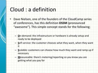 Cloud : a definition
• Dave Nielsen, one of the founders of the CloudCamp series
  of conferences, has this definition OSSM (pronounced
  “awesome”). This simple concept stands for the following;

   – On-demand: the infrastructure or hardware is already setup and
     ready to be deployed
   – Self-service: the customer chooses what they want, when they want
     it
   – Scalable: customers can choose how much they want and ramp up if
     necessary
   – Measureable: there’s metering/reporting so you know you are
     getting what you pay for
 