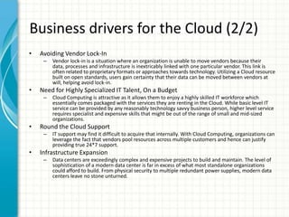 Business drivers for the Cloud (2/2)
•   Avoiding Vendor Lock-In
     –   Vendor lock-in is a situation where an organization is unable to move vendors because their
         data, processes and infrastructure is inextricably linked with one particular vendor. This link is
         often related to proprietary formats or approaches towards technology. Utilizing a Cloud resource
         built on open standards, users gain certainty that their data can be moved between vendors at
         will, helping avoid lock-in.
•   Need for Highly Specialized IT Talent, On a Budget
     –   Cloud Computing is attractive as it allows them to enjoy a highly skilled IT workforce which
         essentially comes packaged with the services they are renting in the Cloud. While basic level IT
         service can be provided by any reasonably technology savvy business person, higher level service
         requires specialist and expensive skills that might be out of the range of small and mid-sized
         organizations.
•   Round the Cloud Support
     –   IT support may find it difficult to acquire that internally. With Cloud Computing, organizations can
         leverage the fact that vendors pool resources across multiple customers and hence can justify
         providing true 24*7 support.
•   Infrastructure Expansion
     –   Data centers are exceedingly complex and expensive projects to build and maintain. The level of
         sophistication of a modern data center is far in excess of what most standalone organizations
         could afford to build. From physical security to multiple redundant power supplies, modern data
         centers leave no stone unturned.
 