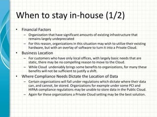 When to stay in-house (1/2)
• Financial Factors
    – Organization that have significant amounts of existing infrastructure that
      remains largely undepreciated
    – For this reason, organizations in this situation may wish to utilize their existing
      hardware, but with an overlay of software to turn it into a Private Cloud.
• Business Location
    – For customers who have only local offices, with largely basic needs that are
      static, there may be no compelling reason to move to the Cloud.
    – While Cloud undeniably brings some benefits to organizations, for many these
      benefits will not be sufficient to justify a shift.
• Where Compliance Needs Dictate the Location of Data
    – Certain organizations will fall under regulations which dictate where their data
      can, and cannot, be stored. Organizations for example under some PCI and
      HIPAA compliance regulations may be unable to store data in the Public Cloud.
    – Again for these organizations a Private Cloud setting may be the best solution.
 
