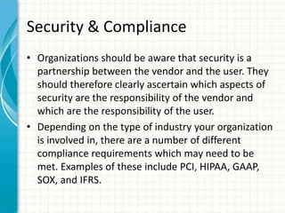 Security & Compliance
• Organizations should be aware that security is a
  partnership between the vendor and the user. They
  should therefore clearly ascertain which aspects of
  security are the responsibility of the vendor and
  which are the responsibility of the user.
• Depending on the type of industry your organization
  is involved in, there are a number of different
  compliance requirements which may need to be
  met. Examples of these include PCI, HIPAA, GAAP,
  SOX, and IFRS.
 