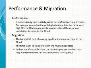 Performance & Migration
• Performance
   – It is importantly to accurately assess the performance requirements.
     For example an application with high database transfer rates, very
     high CPU or RAM requirements may be either difficult, or cost
     prohibitive, to move to the Cloud.
• Migration
   – The bandwidth cost of moving significant amounts of data to the
     Cloud
   – The time taken to transfer data in the migration process
   – In the case of an application, the business process involved in a
     migration (downtime, business continuity, training etc.)
 