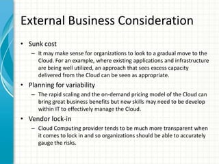External Business Consideration
• Sunk cost
   – It may make sense for organizations to look to a gradual move to the
     Cloud. For an example, where existing applications and infrastructure
     are being well utilized, an approach that sees excess capacity
     delivered from the Cloud can be seen as appropriate.
• Planning for variability
   – The rapid scaling and the on-demand pricing model of the Cloud can
     bring great business benefits but new skills may need to be develop
     within IT to effectively manage the Cloud.
• Vendor lock-in
   – Cloud Computing provider tends to be much more transparent when
     it comes to lock in and so organizations should be able to accurately
     gauge the risks.
 