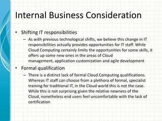 Internal Business Consideration
• Shifting IT responsibilities
   – As with previous technological shifts, we believe this change in IT
     responsibilities actually provides opportunities for IT staff. While
     Cloud Computing certainly limits the opportunities for some skills, it
     offers up some new ones in the areas of Cloud
     management, application customization and agile development
• Formal qualification
   – There is a distinct lack of formal Cloud Computing qualifications.
     Whereas IT staff can choose from a plethora of formal, specialist
     training for traditional IT, in the Cloud world this is not the case.
     While this is not surprising given the relative newness of the
     Cloud, nonetheless end users feel uncomfortable with the lack of
     certification
 