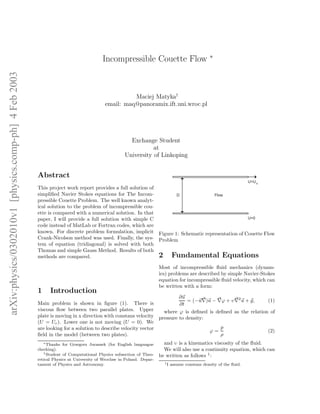 arXiv:physics/0302010v1[physics.comp-ph]4Feb2003
Incompressible Couette Flow ∗
Maciej Matyka†
email: maq@panoramix.ift.uni.wroc.pl
Exchange Student
at
University of Linkoping
Abstract
This project work report provides a full solution of
simpliﬁed Navier Stokes equations for The Incom-
pressible Couette Problem. The well known analyt-
ical solution to the problem of incompressible cou-
ette is compared with a numerical solution. In that
paper, I will provide a full solution with simple C
code instead of MatLab or Fortran codes, which are
known. For discrete problem formulation, implicit
Crank-Nicolson method was used. Finally, the sys-
tem of equation (tridiagonal) is solved with both
Thomas and simple Gauss Method. Results of both
methods are compared.
1 Introduction
Main problem is shown in ﬁgure (1). There is
viscous ﬂow between two parallel plates. Upper
plate is moving in x direction with constans velocity
(U = Ue). Lower one is not moving (U = 0). We
are looking for a solution to describe velocity vector
ﬁeld in the model (between two plates).
∗Thanks for Grzegorz Juraszek (for English languague
checking).
†Student of Computational Physics subsection of Theo-
retical Physics at University of Wroclaw in Poland. Depar-
tament of Physics and Astronomy.
U=Ue
U=0
D Flow
Figure 1: Schematic representation of Couette Flow
Problem
2 Fundamental Equations
Most of incompressible ﬂuid mechanics (dynam-
ics) problems are described by simple Navier-Stokes
equation for incompressible ﬂuid velocity, which can
be written with a form:
∂u
∂t
= (−u∇)u − ∇ϕ + υ∇2
u + g, (1)
where ϕ is deﬁned is deﬁned as the relation of
pressure to density:
ϕ =
p
ρ
(2)
and υ is a kinematics viscosity of the ﬂuid.
We will also use a continuity equation, which can
be written as follows 1
:
1I assume constans density of the ﬂuid.
 