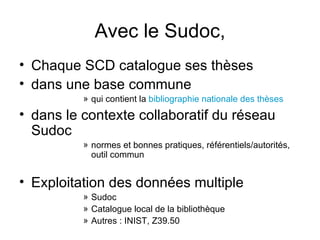 Avec le Sudoc, Chaque SCD catalogue ses thèses dans une base commune  qui contient la  bibliographie nationale des thèses dans le contexte collaboratif du réseau Sudoc  normes et bonnes pratiques, référentiels/autorités, outil commun Exploitation des données multiple Sudoc Catalogue local de la bibliothèque Autres : INIST, Z39.50  