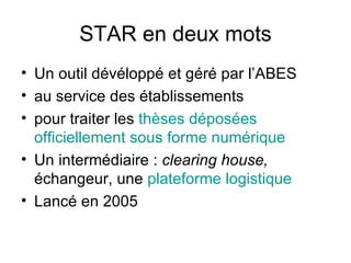STAR en deux mots Un outil dévéloppé et géré par l’ABES au service des établissements pour traiter les  thèses déposées officiellement sous forme numérique Un intermédiaire :  clearing house,  échangeur, une  plateforme logistique Lancé en 2005 