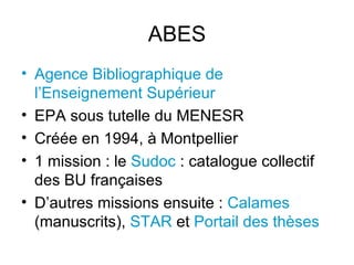 ABES Agence Bibliographique de l’Enseignement Supérieur EPA sous tutelle du MENESR Créée en 1994, à Montpellier 1 mission : le  Sudoc  : catalogue collectif des BU françaises D’autres missions ensuite :  Calames  (manuscrits),  STAR  et  Portail des thèses 