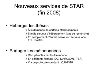 Nouveaux services de STAR (fin 2008) Héberger les thèses À la demande de certains établissements Simple serveur d’hébergement (pas de recherche) En complément d’autres serveurs : serveur local, TEL, Pastel… Partager les métadonnées Récupérables par tout le monde En différents formats (DC, MARC/XML, TEF) Via un protocole standard : OAI-PMH 