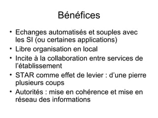 Bénéfices Echanges automatisés et souples avec les SI (ou certaines applications) Libre organisation en local Incite à la collaboration entre services de l’établissement STAR comme effet de levier : d’une pierre plusieurs coups Autorités : mise en cohérence et mise en réseau des informations 