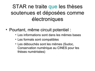 STAR ne traite  que  les thèses soutenues et déposées comme électroniques Pourtant, même circuit potentiel : Les informations sont dans les mêmes bases Les formats sont compatibles Les débouchés sont les mêmes (Sudoc, Conservation numérique au CINES pour les thèses numérisées) 