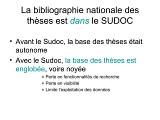 La bibliographie nationale des thèses est  dans  le SUDOC Avant le Sudoc, la base des thèses était autonome Avec le Sudoc,  la base des thèses est englobée , voire noyée Perte en fonctionnalités de recherche Perte en visibilité Limite l’exploitation des données 
