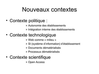 Nouveaux contextes Contexte politique : Autonomie des établissements Intégration interne des établissements Contexte technologique Web comme « milieu » SI (système d’information) d’établissement Documents dématérialisés Processus dématérialisés Contexte scientifique Open Access 