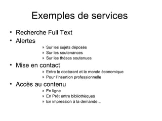 Exemples de services  Recherche Full Text Alertes Sur les sujets déposés Sur les soutenances Sur les thèses soutenues Mise en contact Entre le doctorant et le monde économique Pour l’insertion professionnelle Accès au contenu En ligne En Prêt entre bibliothèques En impression à la demande… 