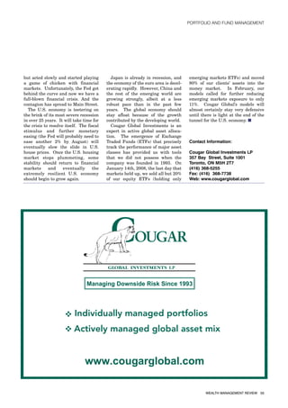 PORTFOLIO AND FUND MANAGEMENT




but acted slowly and started playing         Japan is already in recession, and     emerging markets ETFs) and moved
a game of chicken with financial           the economy of the euro area is decel-   80% of our clients’ assets into the
markets. Unfortunately, the Fed got        erating rapidly. However, China and      money market. In February, our
behind the curve and now we have a         the rest of the emerging world are       models called for further reducing
full-blown financial crisis. And the       growing strongly, albeit at a less       emerging markets exposure to only
contagion has spread to Main Street.       robust pace than in the past few         11%. Cougar Global’s models will
  The U.S. economy is teetering on         years. The global economy should         almost certainly stay very defensive
the brink of its most severe recession     stay afloat because of the growth        until there is light at the end of the
in over 25 years. It will take time for    contributed by the developing world.     tunnel for the U.S. economy. ■
the crisis to resolve itself. The fiscal     Cougar Global Investments is an
stimulus and further monetary              expert in active global asset alloca-
easing (the Fed will probably need to      tion. The emergence of Exchange
ease another 2% by August) will            Traded Funds (ETFs) that precisely       Contact Information:
eventually slow the slide in U.S.          track the performance of major asset
house prices. Once the U.S. housing        classes has provided us with tools       Cougar Global Investments LP
market stops plummeting, some              that we did not possess when the         357 Bay Street, Suite 1001
stability should return to financial       company was founded in 1993. On          Toronto, ON M5H 2T7
markets      and     eventually      the   January 14th, 2008, the last day that    (416) 368-5255
extremely resilient U.S. economy           markets held up, we sold all but 20%     Fax: (416) 368-7738
should begin to grow again.                of our equity ETFs (holding only         Web: www.cougarglobal.com




                                                                                            WEALTH MANAGEMENT REVIEW 55
 