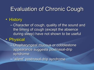 Evaluation of Chronic Cough
• History
  – Character of cough, quality of the sound and
    the timing of cough (except the absence
    during sleep) have not shown to be useful
• Physical
  – Oropharyngeal mucous or cobblestone
    appearance suggests postnasal-drip
    syndrome
  – “silent” postnasal-drip syndrome
 