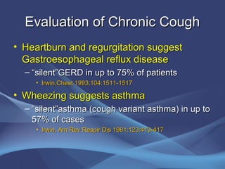 Evaluation of Chronic Cough
• Heartburn and regurgitation suggest
  Gastroesophageal reflux disease
  – “silent”GERD in up to 75% of patients
    • Irwin,Chest 1993;104:1511-1517

• Wheezing suggests asthma
  – “silent”asthma (cough variant asthma) in up to
    57% of cases
    • Irwin, Am Rev Respir Dis 1981;123:413-417
 