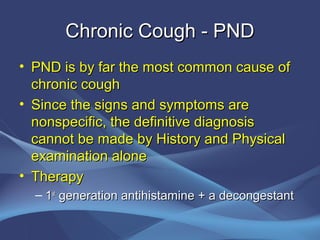 Chronic Cough - PND
• PND is by far the most common cause of
  chronic cough
• Since the signs and symptoms are
  nonspecific, the definitive diagnosis
  cannot be made by History and Physical
  examination alone
• Therapy
  – 1st generation antihistamine + a decongestant
 