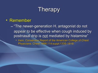 Therapy
• Remember
 – “The newer-generation H1 antagonist do not
   appear to be effective when cough induced by
   postnasal drip is not mediated by histamine”
   • Irwin, Consensus Report of the American College of Chest
     Physicians. Chest 1998;114:suppl:133S-181S.
 