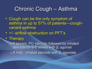 Chronic Cough – Asthma
• Cough can be the only symptom of
  asthma in up to 57% of patients—cough-
  variant asthma
• +/- airflow obstruction on PFT’s
• Therapy
  – If severe, PO steroids followed by inhaled
    steroids for 6-8 weeks with β2 agonist
  – If mild, inhaled steroids with β2 agonists
 
