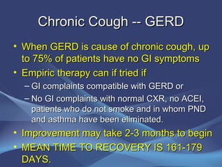 Chronic Cough -- GERD
• When GERD is cause of chronic cough, up
  to 75% of patients have no GI symptoms
• Empiric therapy can if tried if
  – GI complaints compatible with GERD or
  – No GI complaints with normal CXR, no ACEI,
    patients who do not smoke and in whom PND
    and asthma have been eliminated.
• Improvement may take 2-3 months to begin
• MEAN TIME TO RECOVERY IS 161-179
  DAYS.
 