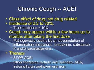 Chronic Cough -- ACEI
• Class effect of drug; not drug related
• Incidence of 0.2 to 33%;
  – True incidence ≈ 10%
• Cough may appear within a few hours up to
  months after taking the first dose
  – Pathogenesis seems be an accumulation of
    inflammatory mediators: bradykinin, substance
    P and/or prostaglandins.
• Therapy
  – STOP ACEI
  – Other therapies include oral sulindac, ASA,
    indomethacin and even oral iron.
 