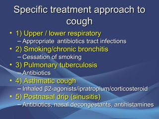 Specific treatment approach to
              cough
• 1) Upper / lower respiratory
  – Appropriate antibiotics tract infections
• 2) Smoking/chronic bronchitis
  – Cessation of smoking
• 3) Pulmonary tuberculosis
  – Antibiotics
• 4) Asthmatic cough
  – Inhaled β2-agonists/ipratropium/corticosteroid
• 5) Postnasal drip (sinusitis)
  – Antibiotics, nasal decongestants, antihistamines
 