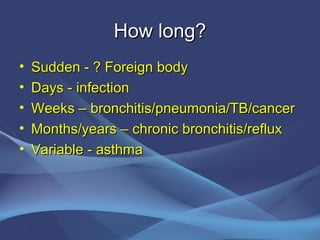 How long?
•   Sudden - ? Foreign body
•   Days - infection
•   Weeks – bronchitis/pneumonia/TB/cancer
•   Months/years – chronic bronchitis/reflux
•   Variable - asthma
 