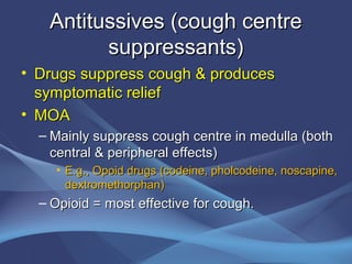 Antitussives (cough centre
         suppressants)
• Drugs suppress cough & produces
  symptomatic relief
• MOA
  – Mainly suppress cough centre in medulla (both
    central & peripheral effects)
    • E.g., Opoid drugs (codeine, pholcodeine, noscapine,
      dextromethorphan)
  – Opioid = most effective for cough.
 