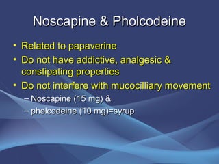Noscapine & Pholcodeine
• Related to papaverine
• Do not have addictive, analgesic &
  constipating properties
• Do not interfere with mucocilliary movement
  – Noscapine (15 mg) &
  – pholcodeine (10 mg)=syrup
 
