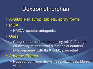 Dextromethorphan
• Available in syrup, tablets, spray forms
• MOA
  – NMDA receptor antagonist
• Uses
  – Cough suppressant, temporary relief of cough
    caused by minor throat & bronchial irritation
    (accompanies with flu & cold), pain relief
• Adverse Effects
  – Nausea, vomiting, drowsiness, dizziness, blurred
    vision.
 