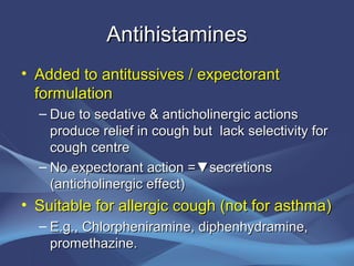 Antihistamines
• Added to antitussives / expectorant
  formulation
  – Due to sedative & anticholinergic actions
    produce relief in cough but lack selectivity for
    cough centre
  – No expectorant action =▼secretions
    (anticholinergic effect)
• Suitable for allergic cough (not for asthma)
  – E.g., Chlorpheniramine, diphenhydramine,
    promethazine.
 