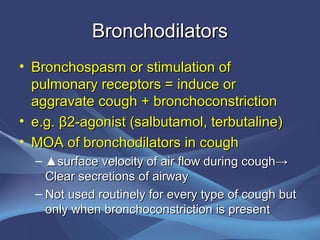 Bronchodilators
• Bronchospasm or stimulation of
  pulmonary receptors = induce or
  aggravate cough + bronchoconstriction
• e.g. β2-agonist (salbutamol, terbutaline)
• MOA of bronchodilators in cough
  – ▲surface velocity of air flow during cough→
    Clear secretions of airway
  – Not used routinely for every type of cough but
    only when bronchoconstriction is present
 