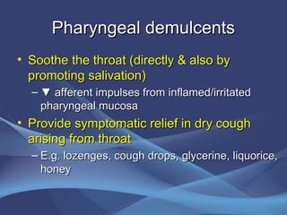 Pharyngeal demulcents
• Soothe the throat (directly & also by
  promoting salivation)
  – ▼ afferent impulses from inflamed/irritated
    pharyngeal mucosa
• Provide symptomatic relief in dry cough
  arising from throat
  – E.g. lozenges, cough drops, glycerine, liquorice,
    honey
 