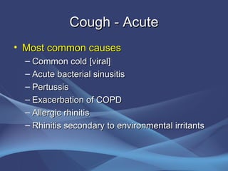 Cough - Acute
• Most common causes
  – Common cold [viral]
  – Acute bacterial sinusitis
  – Pertussis
  – Exacerbation of COPD
  – Allergic rhinitis
  – Rhinitis secondary to environmental irritants
 