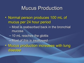 Mucus Production
• Normal person produces 100 mL of
  mucus per 24 hour period
  – Most is reabsorbed back in the bronchial
    mucosa
  – 10 mL reaches the glottis
  – Most of this is swallowed
• Mucus production increases with lung
  disease
 