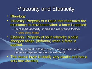Viscosity and Elasticity
• Rheology
• Viscosity: Property of a liquid that measures the
  resistance to movement when a force is applied.
   – Increased viscosity, increased resistance to flow
      • Olive oil vs. Water
• Elasticity: Property of solid whereby a solid
  changes shape (deforms) when a force is
  applied.
   – Ideally, a solid is totally elastic, and returns to its
     original shape when force is released.
• The mucus layer is ideally very elastic and has a
  very low viscosity.
 