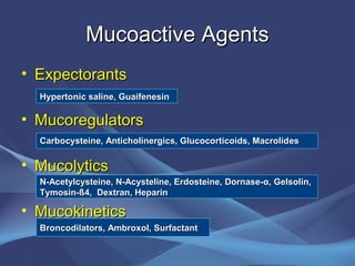 Mucoactive Agents
• Expectorants
  Hypertonic saline, Guaifenesin

• Mucoregulators
  Carbocysteine, Anticholinergics, Glucocorticoids, Macrolid es

• Mucolytics
  N-Acetylcysteine, N-Acysteline, Erdosteine, Dornase-α, Gelsolin,
  Tymosin-ß4, Dextran, Heparin

• Mucokinetics
  Broncodilators, Ambroxol, Surfactant
 