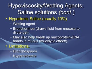 Hypoviscosity/Wetting Agents:
    Saline solutions (cont.)
• Hypertonic Saline (usually 10%)
  – Wetting agent
  – Bronchorrhea (draws fluid from mucosa to
    dilute gel)
  – May also help break up mucoprotein-DNA
    bonds in mucus (mucolytic effect!)
• Limitations:
  – Bronchospasm
  – Hypernatremia
 