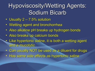 Hypoviscosity/Wetting Agents:
           Sodium Bicarb
• Usually 2 – 7.5% solution
• Wetting agent and bronchorrhea
• Also alkaline pH breaks up hydrogen bonds
• Also breaks up calcium bonds
• Like hypertonic saline, it is both a wetting agent
  and a mucolytic
• Can usually NOT be used as a diluent for drugs
• Has same side effects as hypertonic saline
 