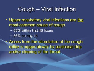 Cough – Viral Infection
• Upper respiratory viral infections are the
  most common cause of cough
  – 83% within first 48 hours
  – 26% on day 14
• Arises from the stimulation of the cough
  reflex in upper airway by postnasal drip
  and/or clearing of the throat
 