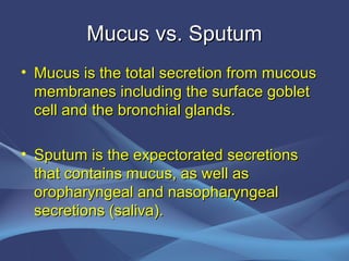 Mucus vs. Sputum
• Mucus is the total secretion from mucous
  membranes including the surface goblet
  cell and the bronchial glands.

• Sputum is the expectorated secretions
  that contains mucus, as well as
  oropharyngeal and nasopharyngeal
  secretions (saliva).
 