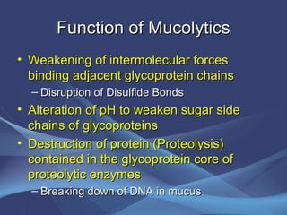 Function of Mucolytics
• Weakening of intermolecular forces
  binding adjacent glycoprotein chains
  – Disruption of Disulfide Bonds
• Alteration of pH to weaken sugar side
  chains of glycoproteins
• Destruction of protein (Proteolysis)
  contained in the glycoprotein core of
  proteolytic enzymes
  – Breaking down of DNA in mucus
 