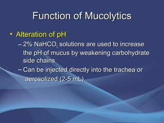 Function of Mucolytics
• Alteration of pH
  – 2% NaHCO3 solutions are used to increase
    the pH of mucus by weakening carbohydrate
    side chains
  – Can be injected directly into the trachea or
     aerosolized (2-5 mL)
 