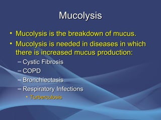 Mucolysis
• Mucolysis is the breakdown of mucus.
• Mucolysis is needed in diseases in which
  there is increased mucus production:
  – Cystic Fibrosis
  – COPD
  – Bronchiectasis
  – Respiratory Infections
    • Turberculosis
 