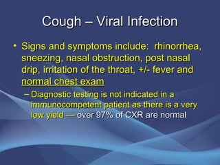 Cough – Viral Infection
• Signs and symptoms include: rhinorrhea,
  sneezing, nasal obstruction, post nasal
  drip, irritation of the throat, +/- fever and
  normal chest exam
  – Diagnostic testing is not indicated in a
    immunocompetent patient as there is a very
    low yield — over 97% of CXR are normal
 