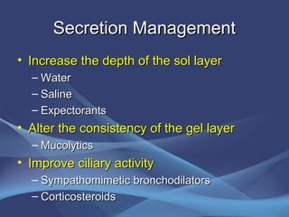 Secretion Management
• Increase the depth of the sol layer
  – Water
  – Saline
  – Expectorants
• Alter the consistency of the gel layer
  – Mucolytics
• Improve ciliary activity
  – Sympathomimetic bronchodilators
  – Corticosteroids
 