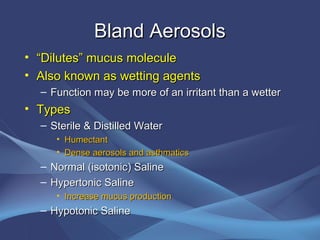 Bland Aerosols
• “Dilutes” mucus molecule
• Also known as wetting agents
  – Function may be more of an irritant than a wetter
• Types
  – Sterile & Distilled Water
     • Humectant
     • Dense aerosols and asthmatics
  – Normal (isotonic) Saline
  – Hypertonic Saline
     • Increase mucus production
  – Hypotonic Saline
 