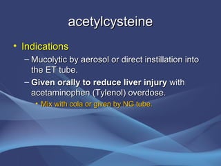 acetylcysteine
• Indications
  – Mucolytic by aerosol or direct instillation into
    the ET tube.
  – Given orally to reduce liver injury with
    acetaminophen (Tylenol) overdose.
     • Mix with cola or given by NG tube.
 