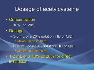 Dosage of acetylcysteine
• Concentration
  – 10% or 20%
• Dosage
  – 3-5 mL of a 20% solution TID or QID
    • Maximum dose 10 mL
  – 6-10 mL of a 10% solution TID or QID
    • Maximum dose 20 mL
• 1-2 mL of a 10% or 20% for direct
  instillation
 
