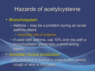 Hazards of acetylcysteine
• Bronchospasm
  – Asthma – may be a problem during an acute
    asthma attack.
    • Anecdotal; lack of evidence
  – If used with asthma, use 10% and mix with a
    bronchodilator (preferably a short-acting
    agent).
• Increase mucus production
  – Be prepared to suction a patient who cannot
    cough or who is intubated.
 